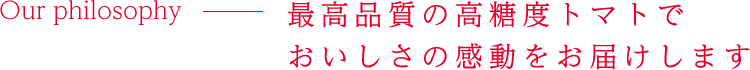 Our philosophy 最高品質の高糖度トマトでおいしさの感動をお届けします